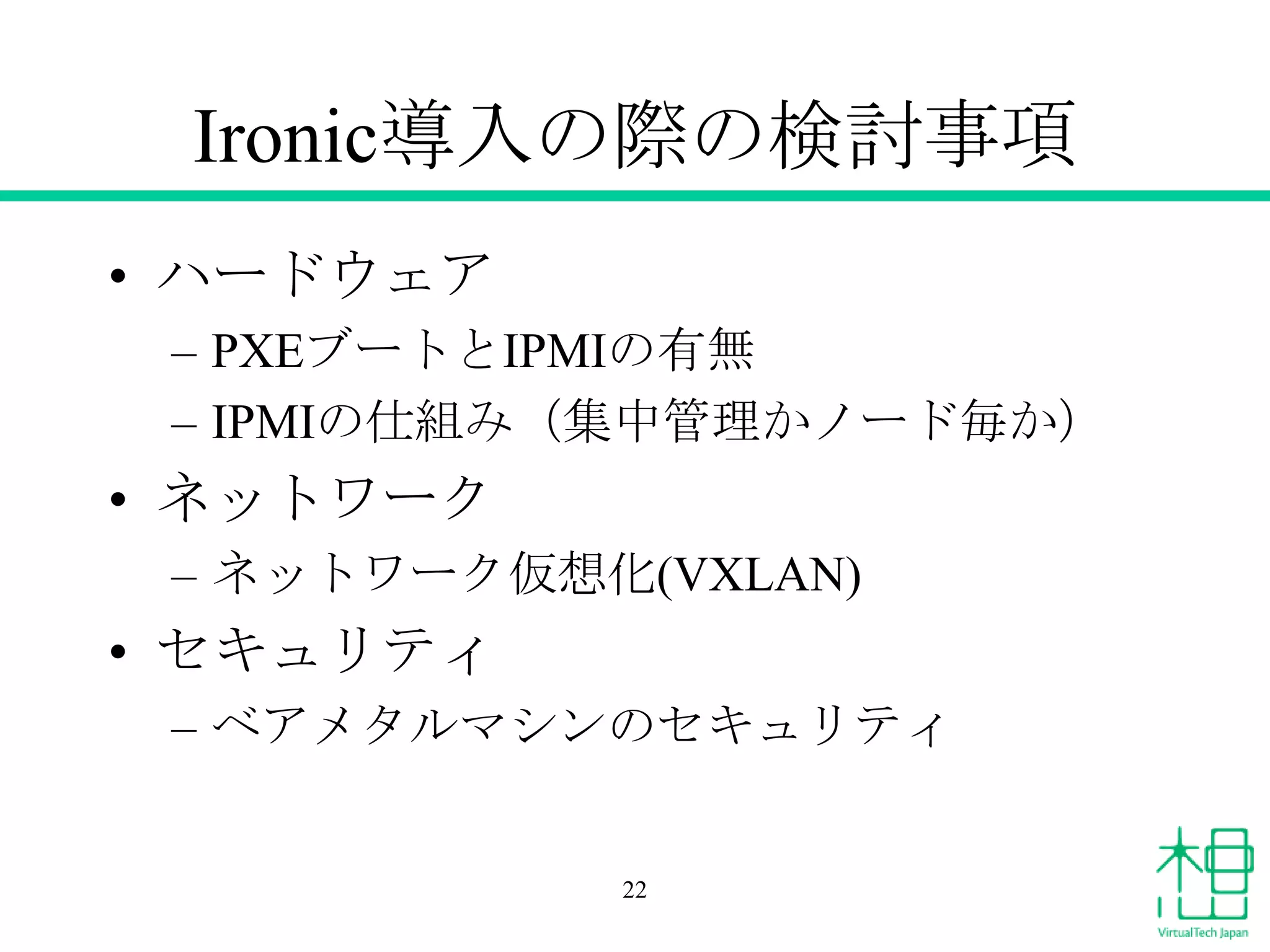 Ironic導入の際の検討事項
• ハードウェア
– PXEブートとIPMIの有無
– IPMIの仕組み（集中管理かノード毎か）

• ネットワーク
– ネットワーク仮想化(VXLAN)

• セキュリティ
– ベアメタルマシンのセキュリティ

22

 