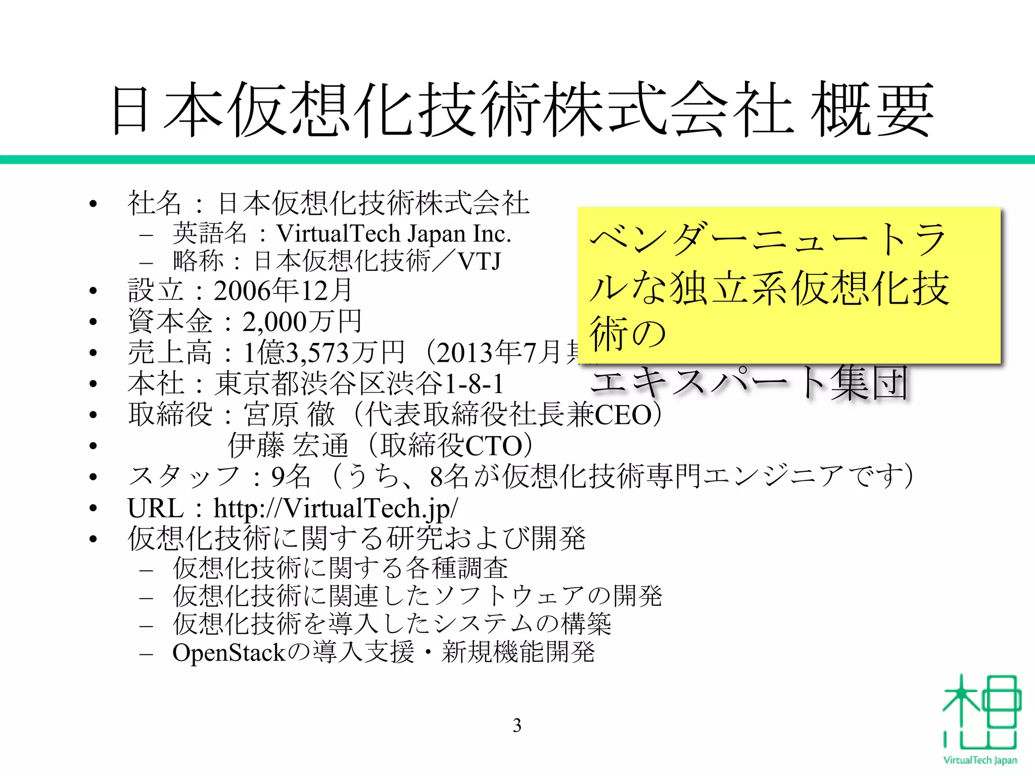 日本仮想化技術株式会社 概要
• 社名：日本仮想化技術株式会社
•
•
•
•
•
•
•
•
•

– 英語名：VirtualTech Japan Inc.
– 略称：日本仮想化技術／VTJ

ベンダーニュートラ
設立：2006年12月
ルな独立系仮想化技
資本金：2,000万円
術の
売上高：1億3,573万円（2013年7月期）
本社：東京都渋谷区渋谷1-8-1
エキスパート集団
取締役：宮原 徹（代表取締役社長兼CEO）
伊藤 宏通（取締役CTO）
スタッフ：9名（うち、8名が仮想化技術専門エンジニアです）
URL：http://VirtualTech.jp/
仮想化技術に関する研究および開発
–
–
–
–

仮想化技術に関する各種調査
仮想化技術に関連したソフトウェアの開発
仮想化技術を導入したシステムの構築
OpenStackの導入支援・新規機能開発
3

 