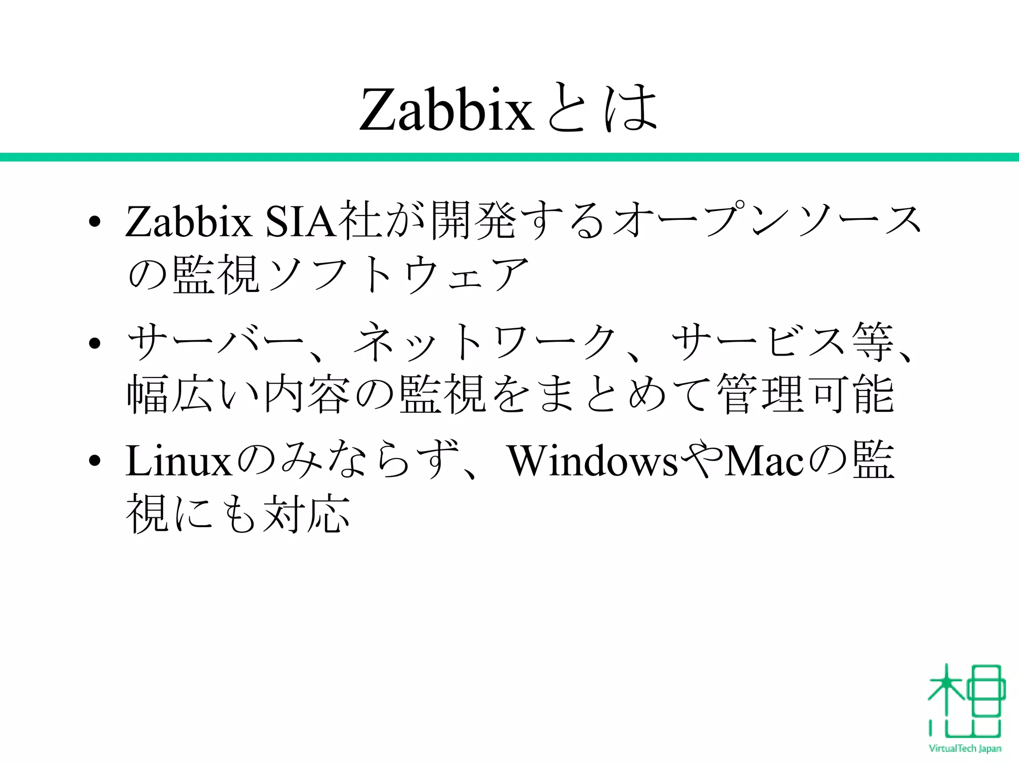 Zabbixとは
• Zabbix SIA社が開発するオープンソース
の監視ソフトウェア
• サーバー、ネットワーク、サービス等、
幅広い内容の監視をまとめて管理可能
• Linuxのみならず、WindowsやMacの監
視にも対応

 