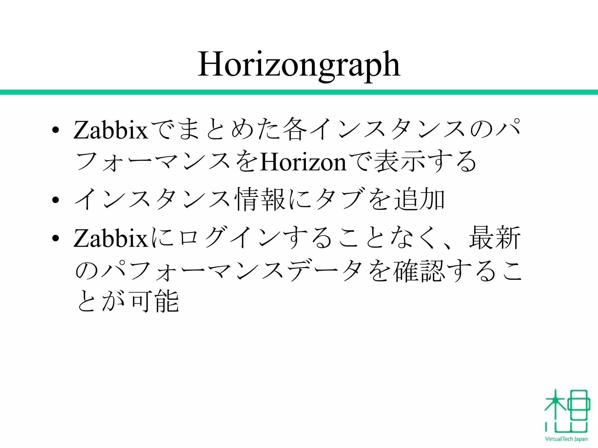 Horizongraph
• Zabbixでまとめた各インスタンスのパ
フォーマンスをHorizonで表示する
• インスタンス情報にタブを追加
• Zabbixにログインすることなく、最新
のパフォーマンスデータを確認するこ
とが可能

 