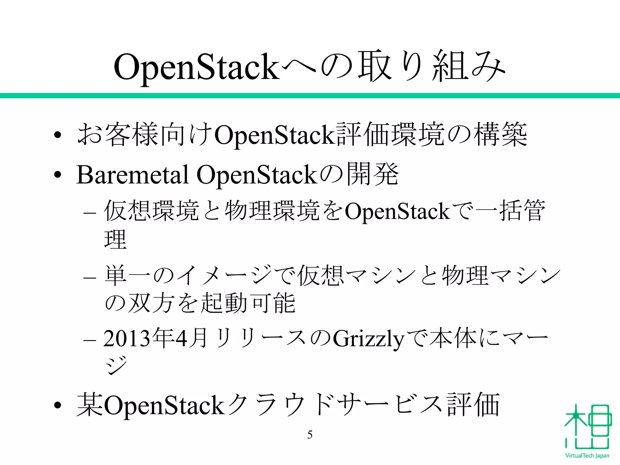 OpenStackへの取り組み
• お客様向けOpenStack評価環境の構築
• Baremetal OpenStackの開発
– 仮想環境と物理環境をOpenStackで一括管
理
– 単一のイメージで仮想マシンと物理マシン
の双方を起動可能
– 2013年4月リリースのGrizzlyで本体にマー
ジ

• 某OpenStackクラウドサービス評価
5

 