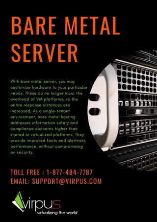 BARE METAL
SERVER
TOLL FREE : 1-877-484-7787
EMAIL: SUPPORT@VIRPUS.COM
With bare metal server, you may
customize hardware to your particular
needs. These do no longer incur the
overhead of VM platforms, so the
entire response instances are
increased. As a single-tenant
environment, bare metal hosting
addresses information safety and
compliance concerns higher than
shared or virtualized platforms. They
provide improved facts and alertness
performance, without compromising
on security.
