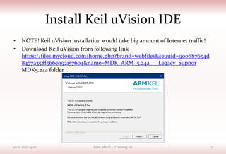 Install Keil uVision IDE
• NOTE! Keil uVision installation would take big amount of Internet traffic!
• Download Keil uVision from following link
https://files.mycloud.com/home.php?brand=webfiles&seuuid=900687654d
8477a358f566e092157604&name=MDK_ARM_5.24a___Legacy_Suppor
MDK5.24a folder
19.10.2021 14:02 Bare Metal – Training 00 7
 