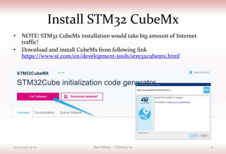 Install STM32 CubeMx
• NOTE! STM32 CubeMx installation would take big amount of Internet
traffic!
• Download and install CubeMx from following link
https://www.st.com/en/development-tools/stm32cubemx.html
19.10.2021 14:02 Bare Metal – Training 00 9
 