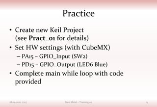 Practice
• Create new Keil Project
(see Pract_01 for details)
• Set HW settings (with CubeMX)
– PA15 – GPIO_Input (SW2)
– PD15 – GPIO_Output (LED6 Blue)
• Complete main while loop with code
provided
28.09.2020 17:07 Bare Metal – Training 02 15
 