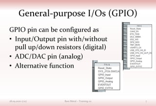 General-purpose I/Os (GPIO)
GPIO pin can be configured as
• Input/Output pin with/without
pull up/down resistors (digital)
• ADC/DAC pin (analog)
• Alternative function
28.09.2020 17:07 Bare Metal – Training 02 7
 