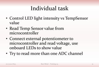 Individual task
• Control LED light intensity vs TempSensor
value
• Read Temp Sensor value from
microcontroller
• Connect external potentiometer to
microcontroller and read voltage, use
onboard LEDs to show value
• Try to read more than one ADC channel
01.11.2021 18:53 Bare Metal – Training 04 15
 