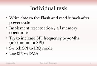 Individual task
• Write data to the Flash and read it back after
power cycle
• Implement reset section / all memory
operations
• Try to increase SPI frequency to 50Mhz
(maximum for SPI)
• Switch SPI to IRQ mode
• Use SPI vs DMA
08.11.2021 18:17 Bare Metal – Training 07 17
 