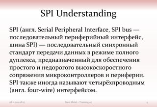 SPI Understanding
SPI (англ. Serial Peripheral Interface, SPI bus —
последовательный периферийный интерфейс,
шина SPI) — последовательный синхронный
стандарт передачи данных в режиме полного
дуплекса, предназначенный для обеспечения
простого и недорогого высокоскоростного
сопряжения микроконтроллеров и периферии.
SPI также иногда называют четырёхпроводным
(англ. four-wire) интерфейсом.
08.11.2021 18:17 Bare Metal – Training 07 4
 