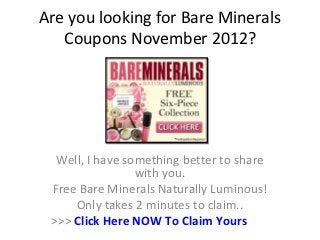 Are you looking for Bare Minerals
   Coupons November 2012?




  Well, I have something better to share
                 with you.
 Free Bare Minerals Naturally Luminous!
     Only takes 2 minutes to claim..
 >>> Click Here NOW To Claim Yours
 