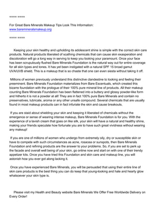 ==== ====

For Great Bare Minerals Makeup Tips Look This Information:
www.baremineralsmakeup.org

==== ====



Keeping your skin healthy and upholding its adolescent shine is simple with the correct skin care
products. Natural products liberated of scathing chemicals that can cause skin exasperation and
discoloration will go a long way in serving to keep you looking your paramount. Once your face
has been scrupulously flushed Bare Minerals Foundation is the natural way out for entire coverage
for all skin types and tones. It has yet been instigated with a natural SPF 15 broad gamut
UVA/UVB shield. This is a makeup that is so chaste that one can even siesta without taking it off.

Millions of women previously understand this distinctive clandestine to looking and feeling their
preeminent. Bare Minerals Foundation materializes from Bare Escentuals, which created this
bizarre foundation with the prologue of their 100% pure mineral line of products. All their makeup
counting Bare Minerals Foundation has been flattened into a buttery and glossy powder-like form
and hitherto it is not a powder at all! They are in fact 100% pure Bare Minerals and contain no
preservatives, lubricate, aroma or any other unsafe compound. Several chemicals that are usually
found in most makeup products can in fact infuriate the skin and cause breakouts.

If you are staid about shielding your skin and keeping it liberated of chemicals without the
emergence or sense of wearing intense makeup, Bare Minerals Foundation is for you. With the
experience of a lavish cream that goes on like silk, your skin will have a natural and healthy shine,
making your friends speculate how fortunate you are to have such great vividness without wearing
any makeup!

If you are one of millions of women who undergo from extremely oily, dry or susceptible skin or
have to compete with such circumstances as acne, rosacea or sunspots, then Bare Minerals
Foundation and refining products are the answer to your problems. So, if you are set to perk up
the facade and overall well being of your skin, go online now and start on with one of their trendy
appetizer kits. Once you have tried this Foundation and skin care and makeup line, you will
astonish how you ever got along lacking it.

Once you have experienced Bare Minerals, you will be persuaded that using their entire line of
skin care products is the best thing you can do keep that young-looking and hale and hearty glow
whatsoever your skin type is.




Please visit my Health and Beauty website Bare Minerals We Offer Free Worldwide Delivery on
Every Order!
 