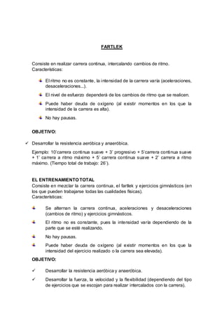 FARTLEK
Consiste en realizar carrera continua, intercalando cambios de ritmo.
Características:
El ritmo no es constante, la intensidad de la carrera varía (aceleraciones,
desaceleraciones...).
El nivel de esfuerzo dependerá de los cambios de ritmo que se realicen.
Puede haber deuda de oxígeno (al existir momentos en los que la
intensidad de la carrera es alta).
No hay pausas.
OBJETIVO:
 Desarrollar la resistencia aeróbica y anaeróbica.
Ejemplo: 10’carrera continua suave + 3’ progresivo + 5’carrera continua suave
+ 1’ carrera a ritmo máximo + 5’ carrera continua suave + 2’ carrera a ritmo
máximo. (Tiempo total de trabajo: 26’).
EL ENTRENAMIENTO TOTAL
Consiste en mezclar la carrera continua, el fartlek y ejercicios gimnásticos (en
los que pueden trabajarse todas las cualidades físicas).
Características:
Se alternan la carrera continua, aceleraciones y desaceleraciones
(cambios de ritmo) y ejercicios gimnásticos.
El ritmo no es constante, pues la intensidad varía dependiendo de la
parte que se esté realizando.
No hay pausas.
Puede haber deuda de oxígeno (al existir momentos en los que la
intensidad del ejercicio realizado o la carrera sea elevada).
OBJETIVO:
 Desarrollar la resistencia aeróbica y anaeróbica.
 Desarrollar la fuerza, la velocidad y la flexibilidad (dependiendo del tipo
de ejercicios que se escojan para realizar intercalados con la carrera).
 