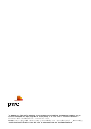PwC (www.pwc.com) ofrece servicios de auditoría, consultoría y asesoramiento legal y fiscal, especializados en cada sector, para dar
confianza e incrementar el valor de sus clientes. Más de 161.000 personas en 154 países aúnan sus conocimientos, experiencia y
soluciones para aportar nuevos puntos de vista y un asesoramiento práctico.
© 2013 PricewaterhouseCoopers S.L. Todos los derechos reservados. “PwC” se refiere a PricewaterhouseCoopers S.L, firma miembro de
PricewaterhouseCoopers International Limited; cada una de las cuales es una entidad legal separada e independiente.
 
