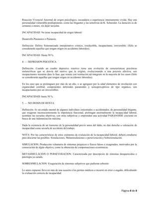 Página 4 de 4
Reacción Vivencial Anormal de origen psicológico, secundario a experiencia intensamente vivida. Hay una
personalidad vulnerable predisponente, como las litigantes y las sensitivas de K. Schneider. La duración es de
semanas a meses, sin dejar secuelas.
INCAPACIDAD: No tiene incapacidad de origen laboral.
Desarrollo Paranoico o Paranoia.
Definición: Delirio Sistematizado interpretativo crónico, irreductible, incapacitante, irreversible. (Sólo se
considerarán aquellas que tengan origen en accidentes laborales).
INCAPACIDAD: Hasta 50 %
4. — DEPRESION PSICOTICA
Definición: Cuando un cuadro depresivo reactivo tiene una evolución de características psicóticas
melancólicas que se desvía del motivo que la originó, evolucionando a una psicosis afectiva, son
incapacitantes mientras dure la fase, que remite con restitución ad-integrum en la mayoría de los casos (Sólo
se considerarán aquellas que tengan origen en accidentes laborales).
En los caso que se prolonguen por más de un año, o se agreguen por la edad elementos de involución con
organicidad cerebral, componentes deliroides paranoides y sensoperceptivos de tipo orgánico, son
incapacitantes por ser irreversibles.
INCAPACIDAD: hasta 50 %.
5. — NEUROSIS DE RENTA
Definición: Es un estado mental de algunos individuos siniestrados o accidentados, de personalidad litigante,
que exageran inconscientemente la impotencia funcional, prolongan anormalmente la incapacidad laboral,
acentúan las secuelas objetivas, con otras subjetivas y emprenden una actividad PARANOIDE creciente en
busca de una indemnización máxima.
Dada la existencia de un trastorno de la personalidad previo antes del daño, no dan derecho a valoración de
incapacidad como secuela de accidente del trabajo.
NOTA: Por las características de estos exámenes de evaluación de la incapacidad laboral, deberá estudiarse
para descartar las posibles: Simulaciones, Metasimulasiones o perseveración y Sobresimulación.
SIMULACION: Producción voluntaria de síntomas psíquicos o físicos falsos o exagerados, motivados por la
consecución de algún objetivo, como la obtención de compensaciones económicas.
METASIMULACION O PERSEVERACION: Caracterizada por descripción de síntomas desaparecidos o
patología ya curada.
SOBRESIMULACION: Exageración de síntomas subjetivos que pudieran subsistir.
Lo antes expuesto lleva en más de una ocasión a los peritos médicos a incurrir en error o engaño, dificultando
la evaluación correcta de incapacidad.
 