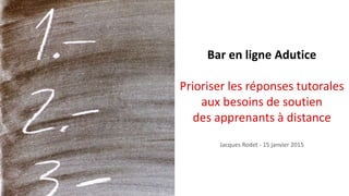 Bar en ligne Adutice
Prioriser les réponses tutorales
aux besoins de soutien
des apprenants à distance
Jacques Rodet - 15 janvier 2015
 