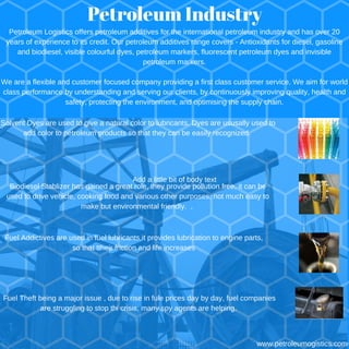 Petroleum Industry
Fuel Theft being a major issue , due to rise in fule prices day by day, fuel companies
are struggling to stop thi crisis, many spy agents are helping,
Solvent Dyes are used to give a natural color to lubricants. Dyes are ususally used to
add color to petroleum products so that they can be easily recognized.
www.petroleumogistics.com
Biodiesel Stablizer has gained a great role, they provide pollution free, it can be
used to drive vehicle, cooking food and various other purposes, not much easy to
make but environmental friendly. ,
Fuel Addictives are used in fuel lubricants,it provides lubrication to engine parts,
so that ttheir friction and life increases
Petroleum Logistics offers petroleum additives for the international petroleum industry and has over 20
years of experience to its credit. Our petroleum additives range covers - Antioxidants for diesel, gasoline
and biodiesel, visible colourful dyes, petroleum markers, fluorescent petroleum dyes and invisible
petroleum markers.
We are a flexible and customer focused company providing a first class customer service. We aim for world
class performance by understanding and serving our clients, by continuously improving quality, health and
safety, protecting the environment, and optimising the supply chain.
Add a little bit of body text
 