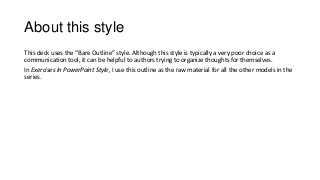 About this style
This deck uses the Bare Outline style. Although this style is typically a very poor choice as a
communication tool, it can be helpful to authors trying to organize thoughts for themselves.
In Exercises In PowerPoint Style, I use this outline as the raw material for all the other models in the
series.
 