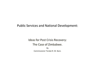 Public Services and National Development: 
Ideas for Post Crisis Recovery: 
The Case of Zimbabwe. 
By 
Commissioner Tendai R. W. Bare. 
 