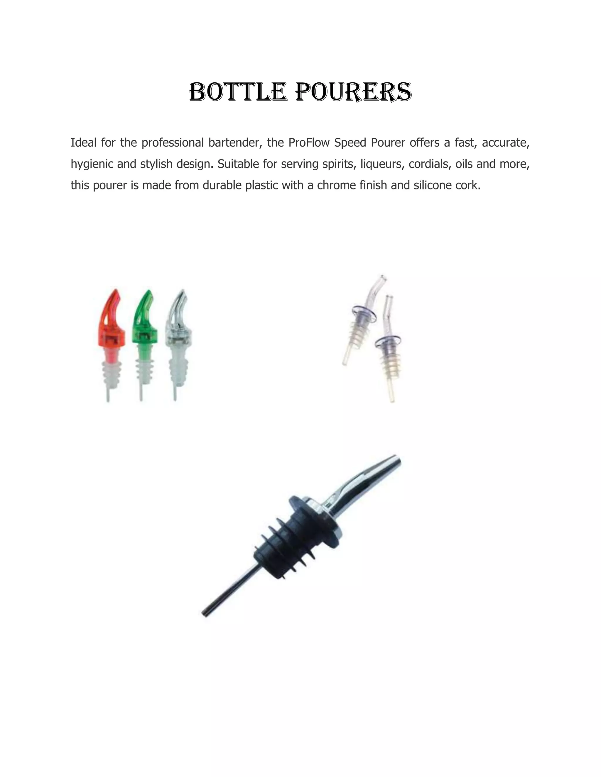 Bottle pourers
Ideal for the professional bartender, the ProFlow Speed Pourer offers a fast, accurate,
hygienic and stylish design. Suitable for serving spirits, liqueurs, cordials, oils and more,
this pourer is made from durable plastic with a chrome finish and silicone cork.
 