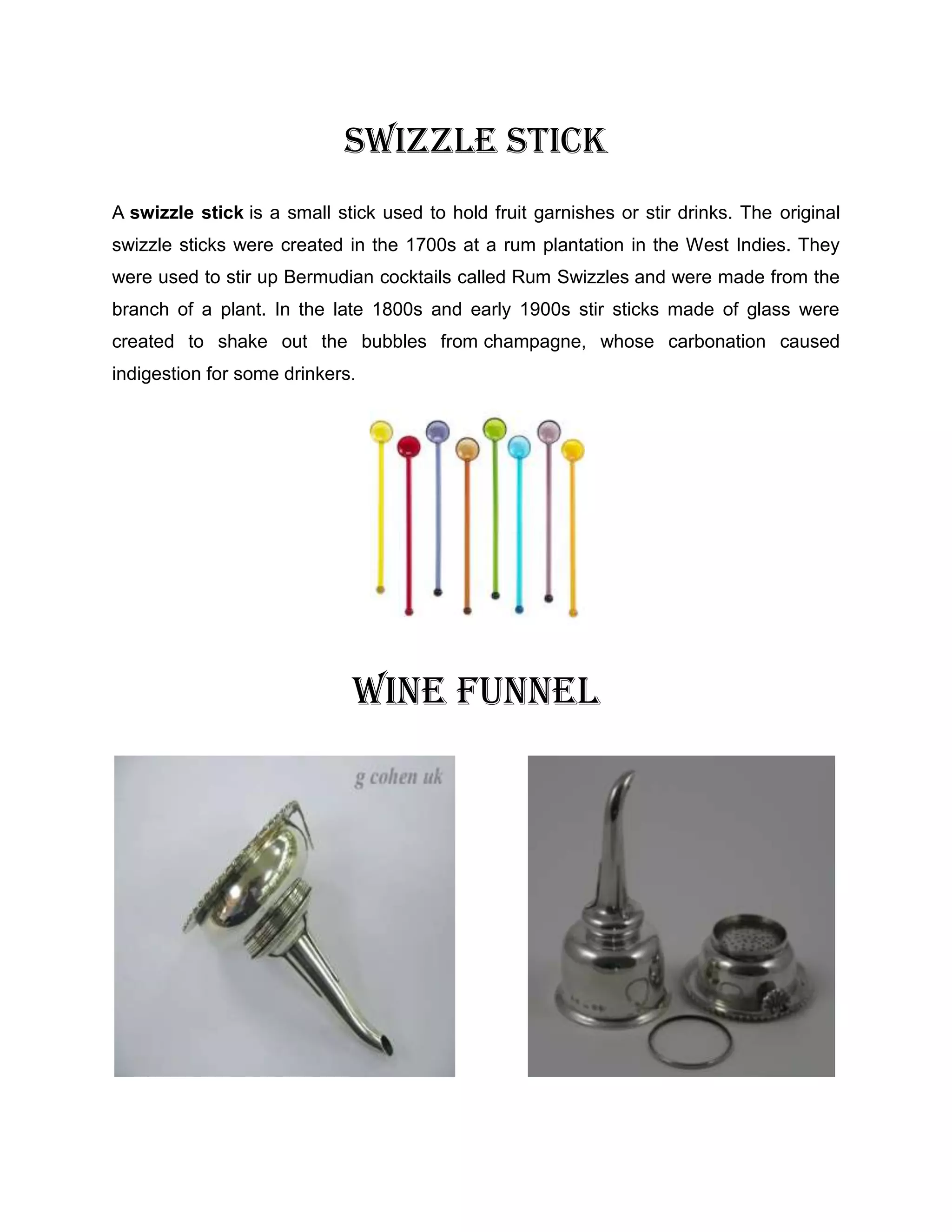 SWIZZLE STICK
A swizzle stick is a small stick used to hold fruit garnishes or stir drinks. The original
swizzle sticks were created in the 1700s at a rum plantation in the West Indies. They
were used to stir up Bermudian cocktails called Rum Swizzles and were made from the
branch of a plant. In the late 1800s and early 1900s stir sticks made of glass were
created to shake out the bubbles from champagne, whose carbonation caused
indigestion for some drinkers.




                             WINE FUNNEL
 