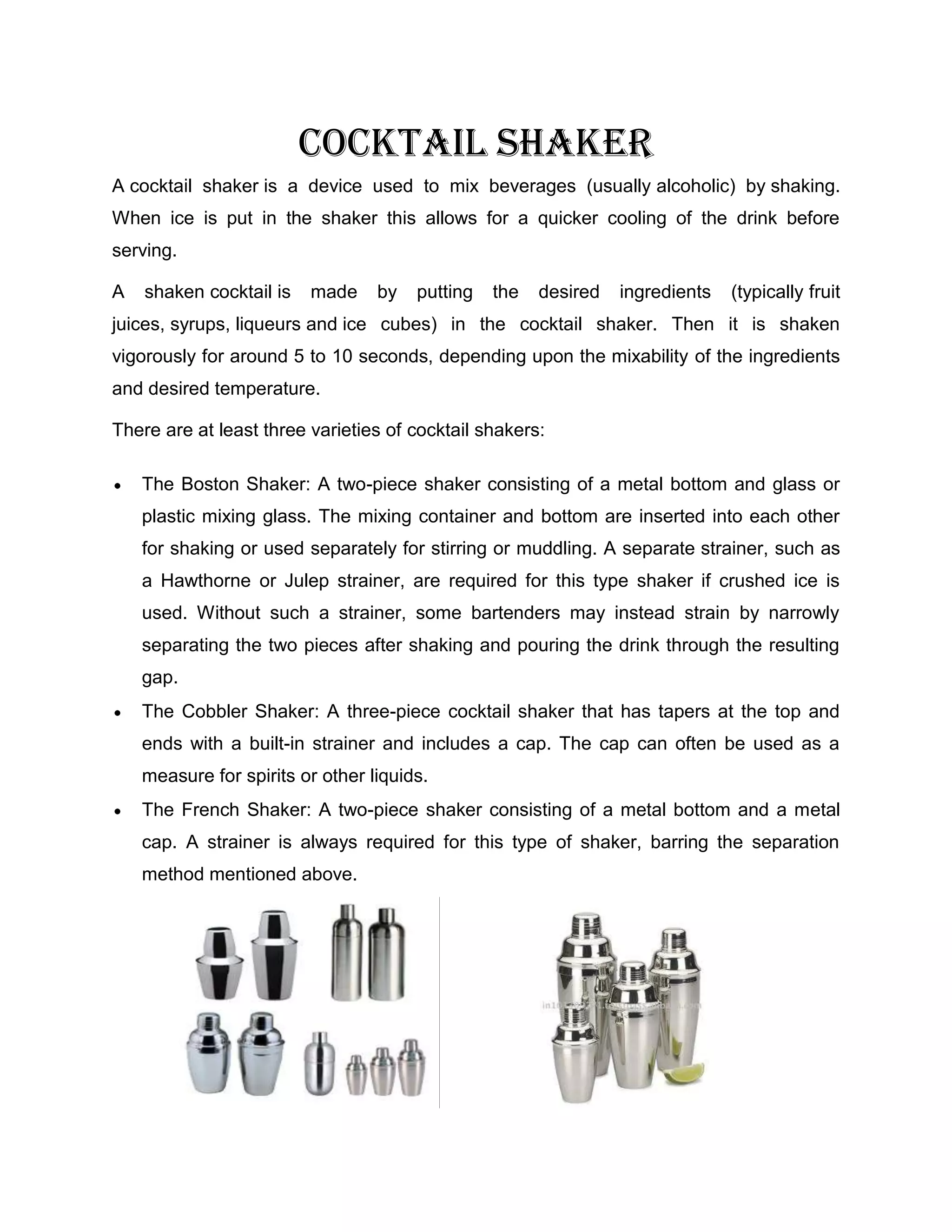 Cocktail shaker
A cocktail shaker is a device used to mix beverages (usually alcoholic) by shaking.
When ice is put in the shaker this allows for a quicker cooling of the drink before
serving.

A   shaken cocktail is   made     by   putting   the   desired   ingredients   (typically fruit
juices, syrups, liqueurs and ice cubes) in the cocktail shaker. Then it is shaken
vigorously for around 5 to 10 seconds, depending upon the mixability of the ingredients
and desired temperature.

There are at least three varieties of cocktail shakers:

    The Boston Shaker: A two-piece shaker consisting of a metal bottom and glass or
    plastic mixing glass. The mixing container and bottom are inserted into each other
    for shaking or used separately for stirring or muddling. A separate strainer, such as
    a Hawthorne or Julep strainer, are required for this type shaker if crushed ice is
    used. Without such a strainer, some bartenders may instead strain by narrowly
    separating the two pieces after shaking and pouring the drink through the resulting
    gap.
    The Cobbler Shaker: A three-piece cocktail shaker that has tapers at the top and
    ends with a built-in strainer and includes a cap. The cap can often be used as a
    measure for spirits or other liquids.
    The French Shaker: A two-piece shaker consisting of a metal bottom and a metal
    cap. A strainer is always required for this type of shaker, barring the separation
    method mentioned above.
 