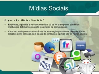 Mídias Sociais O que são Mídias Sociais? Empresas, agências e veículos de mídia. Já se foi o tempo em que estas instituições detinham o controle e os meios da comunicação. Cada vez mais pessoas são a fonte de informação para outras pessoas. Estas relações entre pessoas, com trocas de conteúdo e opinião são as mídias sociais. 