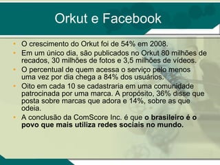Orkut e Facebook O crescimento do Orkut foi de 54% em 2008. Em um único dia, são publicados no Orkut 80 milhões de recados, 30 milhões de fotos e 3,5 milhões de vídeos.  O percentual de quem acessa o serviço pelo menos uma vez por dia chega a 84% dos usuários.  Oito em cada 10 se cadastraria em uma comunidade patrocinada por uma marca. A propósito, 36% disse que posta sobre marcas que adora e 14%, sobre as que odeia.  A conclusão da ComScore Inc. é que  o brasileiro é o povo que mais utiliza redes sociais no mundo. 