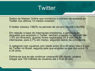 Twitter Dados da Nielsen Online que monitorou o número de acessos ao Twitter nos últimos 12 meses mostram:  O twitter cresceu 1382% no período de um ano (fev/08 a fev/09). Em relação à base de internautas brasileiros, a participação daqueles que acessam o Twitter  também cresceu no período: de 1,4% em fevereiro, quando foram registrados 24,8 milhões de internautas, para 2,7% em março, segundo dados da consultoria.  A categoria com usuários com idade entre 35 e 49 anos lidera o uso do Twitter no Brasil, seguida pela que engloba os que têm entre 18 e 24 anos.  Estima-se que se ele continuar crescendo tão rápido, poderá chegar aos 100 milhões de usuários até o final do ano.  