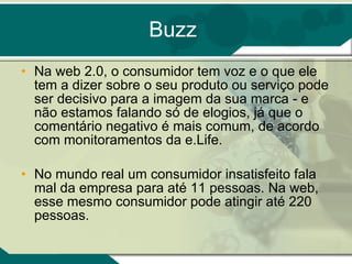 Buzz Na web 2.0, o consumidor tem voz e o que ele tem a dizer sobre o seu produto ou serviço pode ser decisivo para a imagem da sua marca - e não estamos falando só de elogios, já que o comentário negativo é mais comum, de acordo com monitoramentos da e.Life. No mundo real um consumidor insatisfeito fala mal da empresa para até 11 pessoas. Na web, esse mesmo consumidor pode atingir até 220 pessoas. 