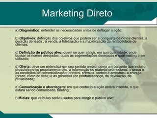 Marketing Direto a)  Diagnóstico : entender as necessidades antes de deflagar a ação;  b)  Objetivos : definição dos objetivos que podem ser a conquista de novos clientes, a geração de leads , a venda, a fidelização e a maximização da rentabilidade de clientes;  c)  Definição do público alvo:  quem se quer atingir, em que quantidade, onde buscar os nomes desejados, quais as segmentações desejadas e qual mailing a ser utilizado;  d)  Oferta:  deve ser entendida em seu sentido amplo, como um conjunto que inclui o produto/serviço propriamente dito, a informação ou material promocional, o preço e as condições de comercialização, brindes, prêmios, sorteio e amostras, a entrega (prazo, custo do frete) e as garantias (do produto/serviço, de devolução, de privacidade);  e)  Comunicação e abordagem:  em que contexto a ação estará inserida, o que estará sendo comunicado, briefing ; f)  Mídias : que veículos serão usados para atingir o público alvo;  