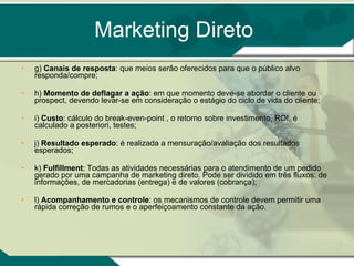 Marketing Direto g)  Canais de resposta : que meios serão oferecidos para que o público alvo responda/compre;  h)  Momento de deflagar a ação : em que momento deve-se abordar o cliente ou prospect, devendo levar-se em consideração o estágio do ciclo de vida do cliente;  i)  Custo : cálculo do break-even-point , o retorno sobre investimento, ROI, é calculado a posteriori, testes;  j)  Resultado esperado : é realizada a mensuração/avaliação dos resultados esperados;  k)  Fulfillment : Todas as atividades necessárias para o atendimento de um pedido gerado por uma campanha de marketing direto. Pode ser dividido em três fluxos: de informações, de mercadorias (entrega) e de valores (cobrança);  l)  Acompanhamento e controle : os mecanismos de controle devem permitir uma rápida correção de rumos e o aperfeiçoamento constante da ação.  