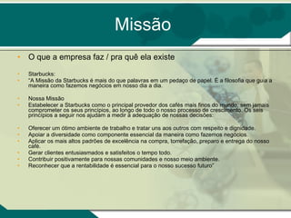 Missão O que a empresa faz / pra quê ela existe Starbucks: “ A Missão da Starbucks é mais do que palavras em um pedaço de papel. É a filosofia que guia a maneira como fazemos negócios em nosso dia a dia.  Nossa Missão  Estabelecer a Starbucks como o principal provedor dos cafés mais finos do mundo, sem jamais comprometer os seus princípios, ao longo de todo o nosso processo de crescimento. Os seis princípios a seguir nos ajudam a medir a adequação de nossas decisões:  Oferecer um ótimo ambiente de trabalho e tratar uns aos outros com respeito e dignidade.  Apoiar a diversidade como componente essencial da maneira como fazemos negócios.  Aplicar os mais altos padrões de excelência na compra, torrefação, preparo e entrega do nosso café.  Gerar clientes entusiasmados e satisfeitos o tempo todo.  Contribuir positivamente para nossas comunidades e nosso meio ambiente.  Reconhecer que a rentabilidade é essencial para o nosso sucesso futuro” 