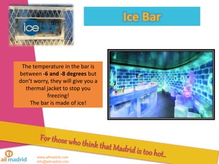 www.ailmadrid.com
info@ailmadrid.com
The temperature in the bar is
between -6 and -8 degrees but
dont worry, they will give you a
thermal jacket to stop you
freezing!
The bar is made of ice!
 