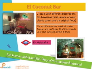 www.ailmadrid.com
info@ailmadrid.com
El Coconut Bar
2 locals with different decorations:
tiki-hawaiana (seats made of osier,
plastic palms and an original floor)
En Malasa?a
50s and 60s American jewelry from Los
Angeles and Las Vegas. All of this reminds
us of soul, surf, and rhythm & blues.
 
