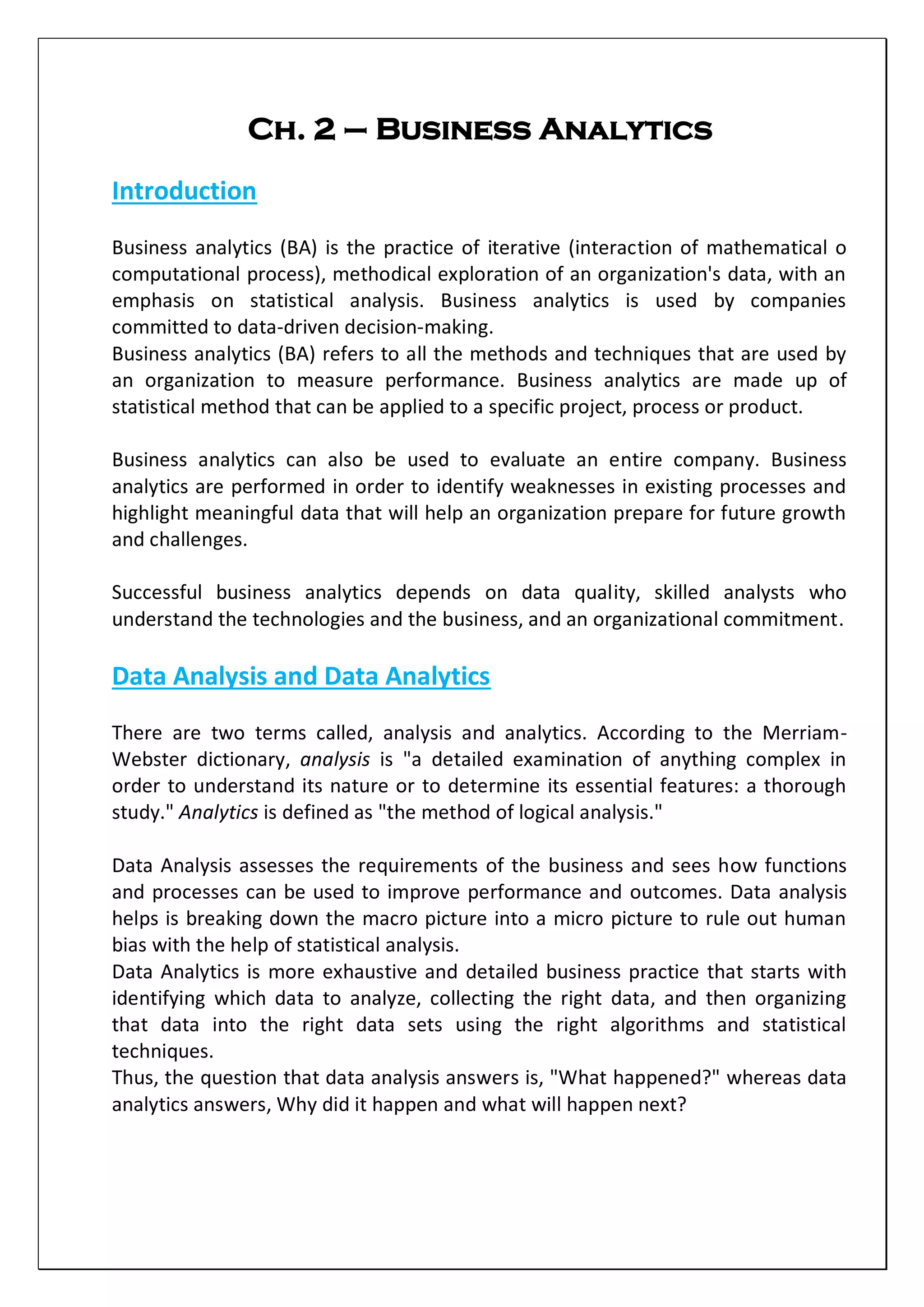Ch. 2 – Business Analytics
Introduction
Business analytics (BA) is the practice of iterative (interaction of mathematical o
computational process), methodical exploration of an organization's data, with an
emphasis on statistical analysis. Business analytics is used by companies
committed to data-driven decision-making.
Business analytics (BA) refers to all the methods and techniques that are used by
an organization to measure performance. Business analytics are made up of
statistical method that can be applied to a specific project, process or product.
Business analytics can also be used to evaluate an entire company. Business
analytics are performed in order to identify weaknesses in existing processes and
highlight meaningful data that will help an organization prepare for future growth
and challenges.
Successful business analytics depends on data quality, skilled analysts who
understand the technologies and the business, and an organizational commitment.
Data Analysis and Data Analytics
There are two terms called, analysis and analytics. According to the Merriam-
Webster dictionary, analysis is "a detailed examination of anything complex in
order to understand its nature or to determine its essential features: a thorough
study." Analytics is defined as "the method of logical analysis."
Data Analysis assesses the requirements of the business and sees how functions
and processes can be used to improve performance and outcomes. Data analysis
helps is breaking down the macro picture into a micro picture to rule out human
bias with the help of statistical analysis.
Data Analytics is more exhaustive and detailed business practice that starts with
identifying which data to analyze, collecting the right data, and then organizing
that data into the right data sets using the right algorithms and statistical
techniques.
Thus, the question that data analysis answers is, "What happened?" whereas data
analytics answers, Why did it happen and what will happen next?
 