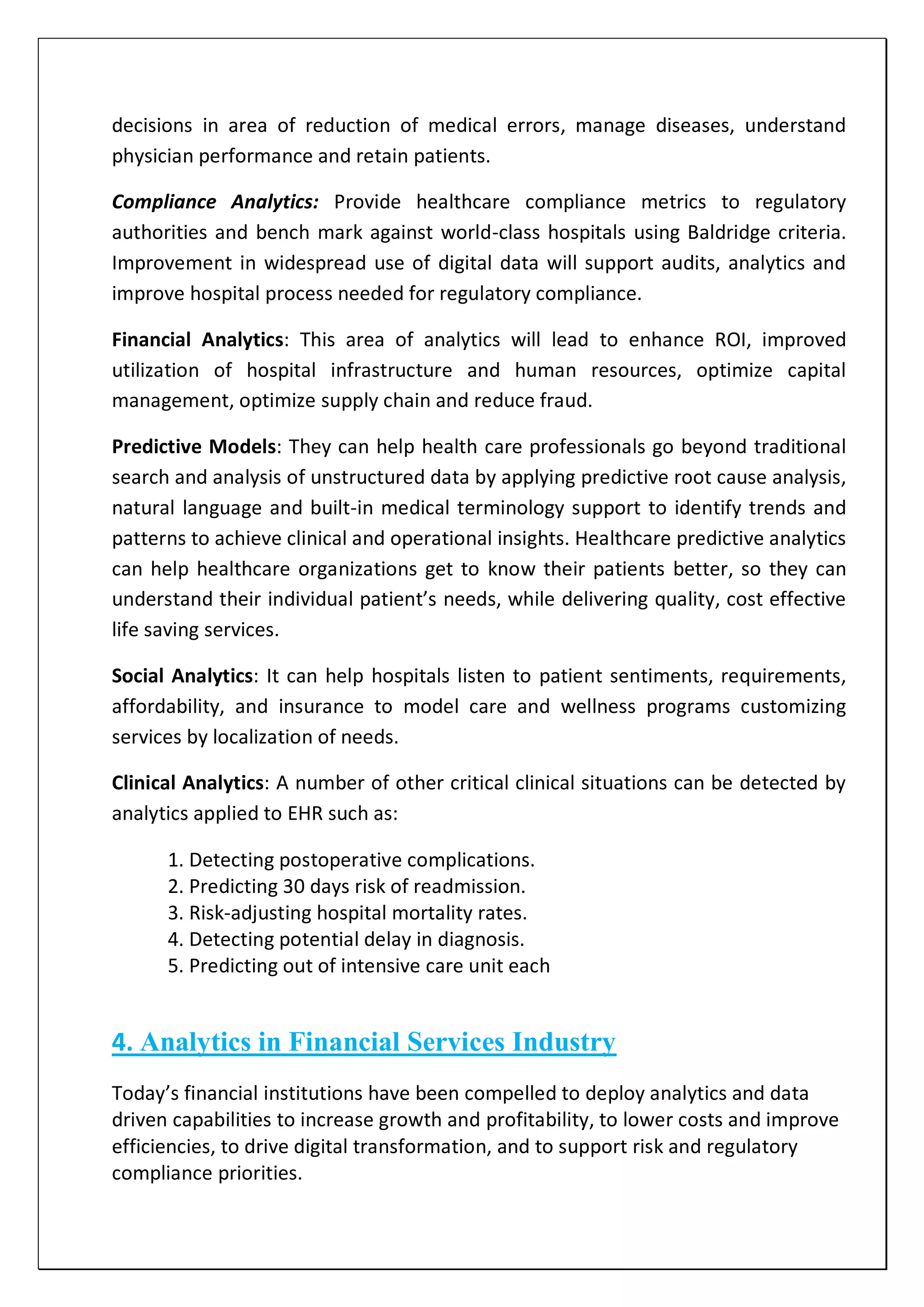 decisions in area of reduction of medical errors, manage diseases, understand
physician performance and retain patients.
Compliance Analytics: Provide healthcare compliance metrics to regulatory
authorities and bench mark against world-class hospitals using Baldridge criteria.
Improvement in widespread use of digital data will support audits, analytics and
improve hospital process needed for regulatory compliance.
Financial Analytics: This area of analytics will lead to enhance ROI, improved
utilization of hospital infrastructure and human resources, optimize capital
management, optimize supply chain and reduce fraud.
Predictive Models: They can help health care professionals go beyond traditional
search and analysis of unstructured data by applying predictive root cause analysis,
natural language and built-in medical terminology support to identify trends and
patterns to achieve clinical and operational insights. Healthcare predictive analytics
can help healthcare organizations get to know their patients better, so they can
understand their individual patient’s needs, while delivering quality, cost effective
life saving services.
Social Analytics: It can help hospitals listen to patient sentiments, requirements,
affordability, and insurance to model care and wellness programs customizing
services by localization of needs.
Clinical Analytics: A number of other critical clinical situations can be detected by
analytics applied to EHR such as:
1. Detecting postoperative complications.
2. Predicting 30 days risk of readmission.
3. Risk-adjusting hospital mortality rates.
4. Detecting potential delay in diagnosis.
5. Predicting out of intensive care unit each
4. Analytics in Financial Services Industry
Today’s financial institutions have been compelled to deploy analytics and data
driven capabilities to increase growth and profitability, to lower costs and improve
efficiencies, to drive digital transformation, and to support risk and regulatory
compliance priorities.
 