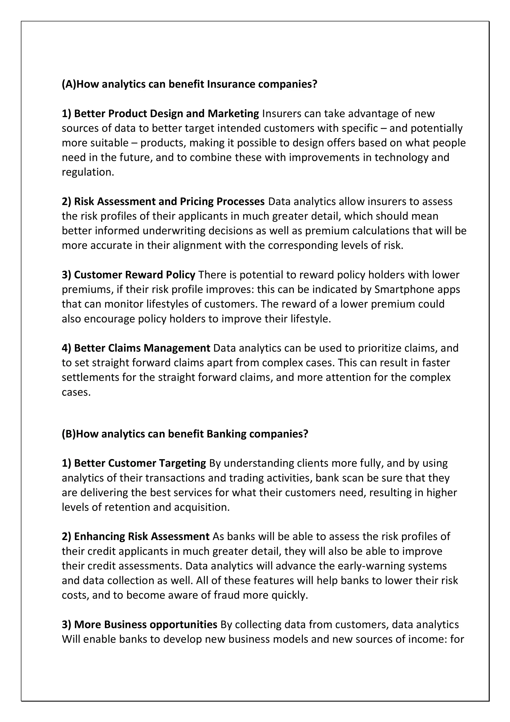 (A)How analytics can benefit Insurance companies?
1) Better Product Design and Marketing Insurers can take advantage of new
sources of data to better target intended customers with specific – and potentially
more suitable – products, making it possible to design offers based on what people
need in the future, and to combine these with improvements in technology and
regulation.
2) Risk Assessment and Pricing Processes Data analytics allow insurers to assess
the risk profiles of their applicants in much greater detail, which should mean
better informed underwriting decisions as well as premium calculations that will be
more accurate in their alignment with the corresponding levels of risk.
3) Customer Reward Policy There is potential to reward policy holders with lower
premiums, if their risk profile improves: this can be indicated by Smartphone apps
that can monitor lifestyles of customers. The reward of a lower premium could
also encourage policy holders to improve their lifestyle.
4) Better Claims Management Data analytics can be used to prioritize claims, and
to set straight forward claims apart from complex cases. This can result in faster
settlements for the straight forward claims, and more attention for the complex
cases.
(B)How analytics can benefit Banking companies?
1) Better Customer Targeting By understanding clients more fully, and by using
analytics of their transactions and trading activities, bank scan be sure that they
are delivering the best services for what their customers need, resulting in higher
levels of retention and acquisition.
2) Enhancing Risk Assessment As banks will be able to assess the risk profiles of
their credit applicants in much greater detail, they will also be able to improve
their credit assessments. Data analytics will advance the early-warning systems
and data collection as well. All of these features will help banks to lower their risk
costs, and to become aware of fraud more quickly.
3) More Business opportunities By collecting data from customers, data analytics
Will enable banks to develop new business models and new sources of income: for
 