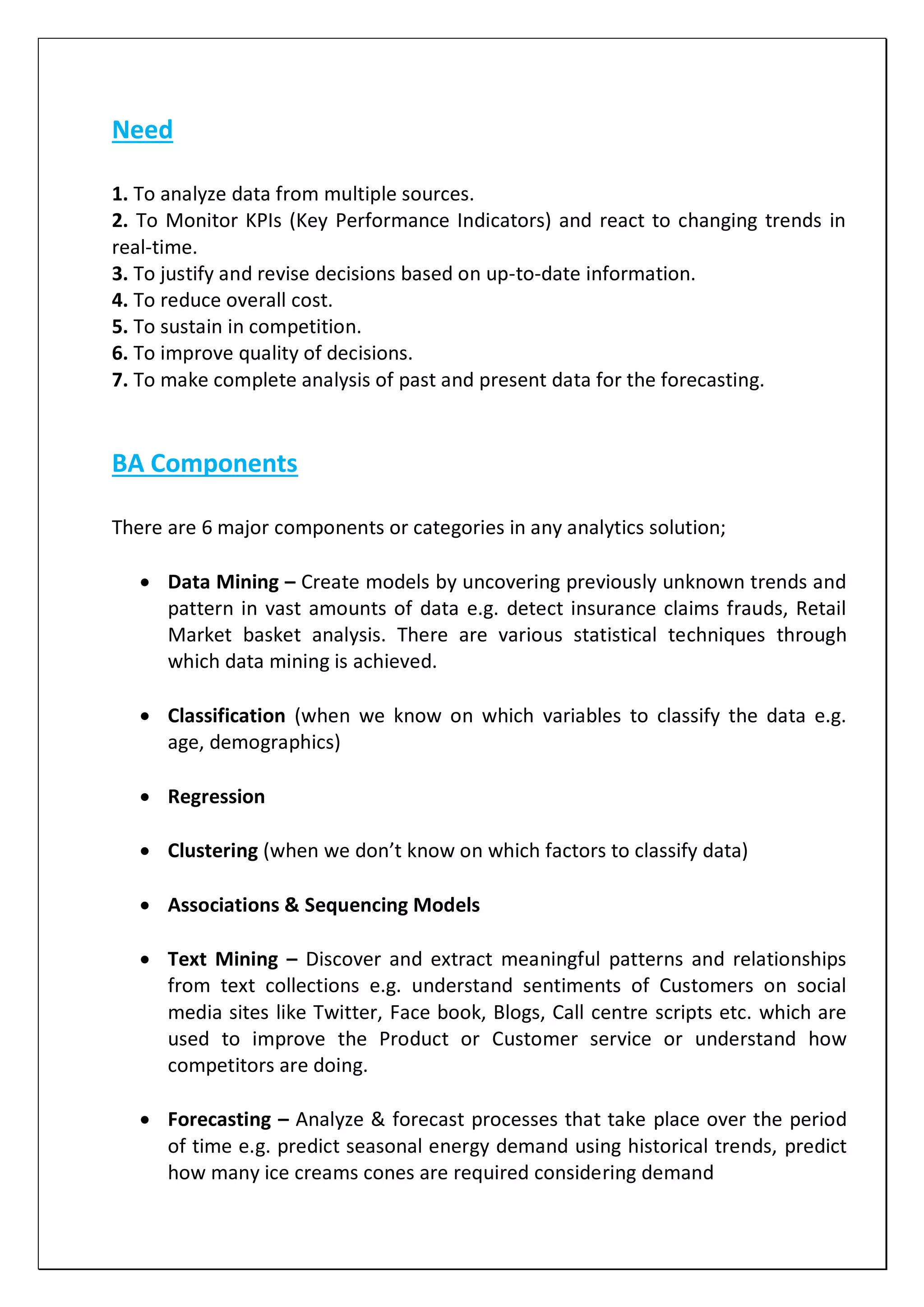 Need
1. To analyze data from multiple sources.
2. To Monitor KPIs (Key Performance Indicators) and react to changing trends in
real-time.
3. To justify and revise decisions based on up-to-date information.
4. To reduce overall cost.
5. To sustain in competition.
6. To improve quality of decisions.
7. To make complete analysis of past and present data for the forecasting.
BA Components
There are 6 major components or categories in any analytics solution;
 Data Mining – Create models by uncovering previously unknown trends and
pattern in vast amounts of data e.g. detect insurance claims frauds, Retail
Market basket analysis. There are various statistical techniques through
which data mining is achieved.
 Classification (when we know on which variables to classify the data e.g.
age, demographics)
 Regression
 Clustering (when we don’t know on which factors to classify data)
 Associations & Sequencing Models
 Text Mining – Discover and extract meaningful patterns and relationships
from text collections e.g. understand sentiments of Customers on social
media sites like Twitter, Face book, Blogs, Call centre scripts etc. which are
used to improve the Product or Customer service or understand how
competitors are doing.
 Forecasting – Analyze & forecast processes that take place over the period
of time e.g. predict seasonal energy demand using historical trends, predict
how many ice creams cones are required considering demand
 