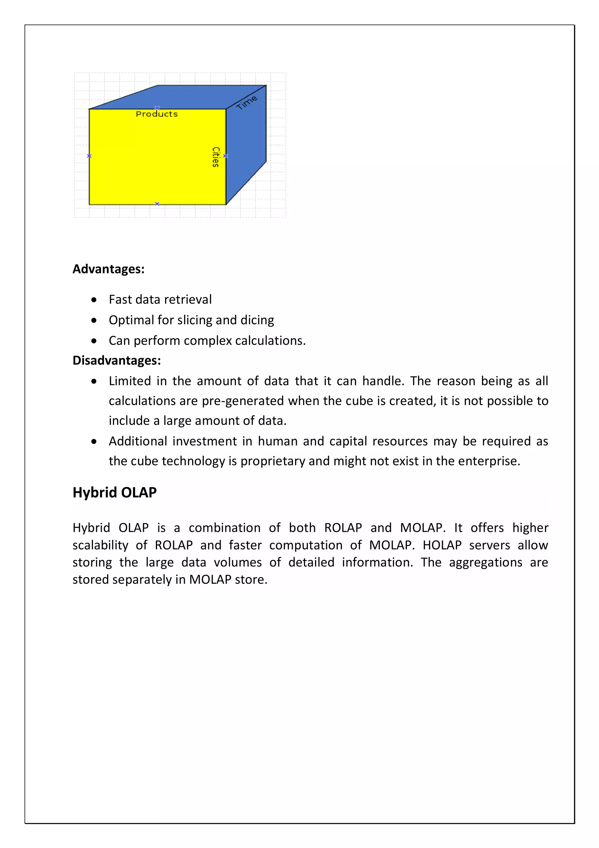 Advantages:
 Fast data retrieval
 Optimal for slicing and dicing
 Can perform complex calculations.
Disadvantages:
 Limited in the amount of data that it can handle. The reason being as all
calculations are pre-generated when the cube is created, it is not possible to
include a large amount of data.
 Additional investment in human and capital resources may be required as
the cube technology is proprietary and might not exist in the enterprise.
Hybrid OLAP
Hybrid OLAP is a combination of both ROLAP and MOLAP. It offers higher
scalability of ROLAP and faster computation of MOLAP. HOLAP servers allow
storing the large data volumes of detailed information. The aggregations are
stored separately in MOLAP store.
 