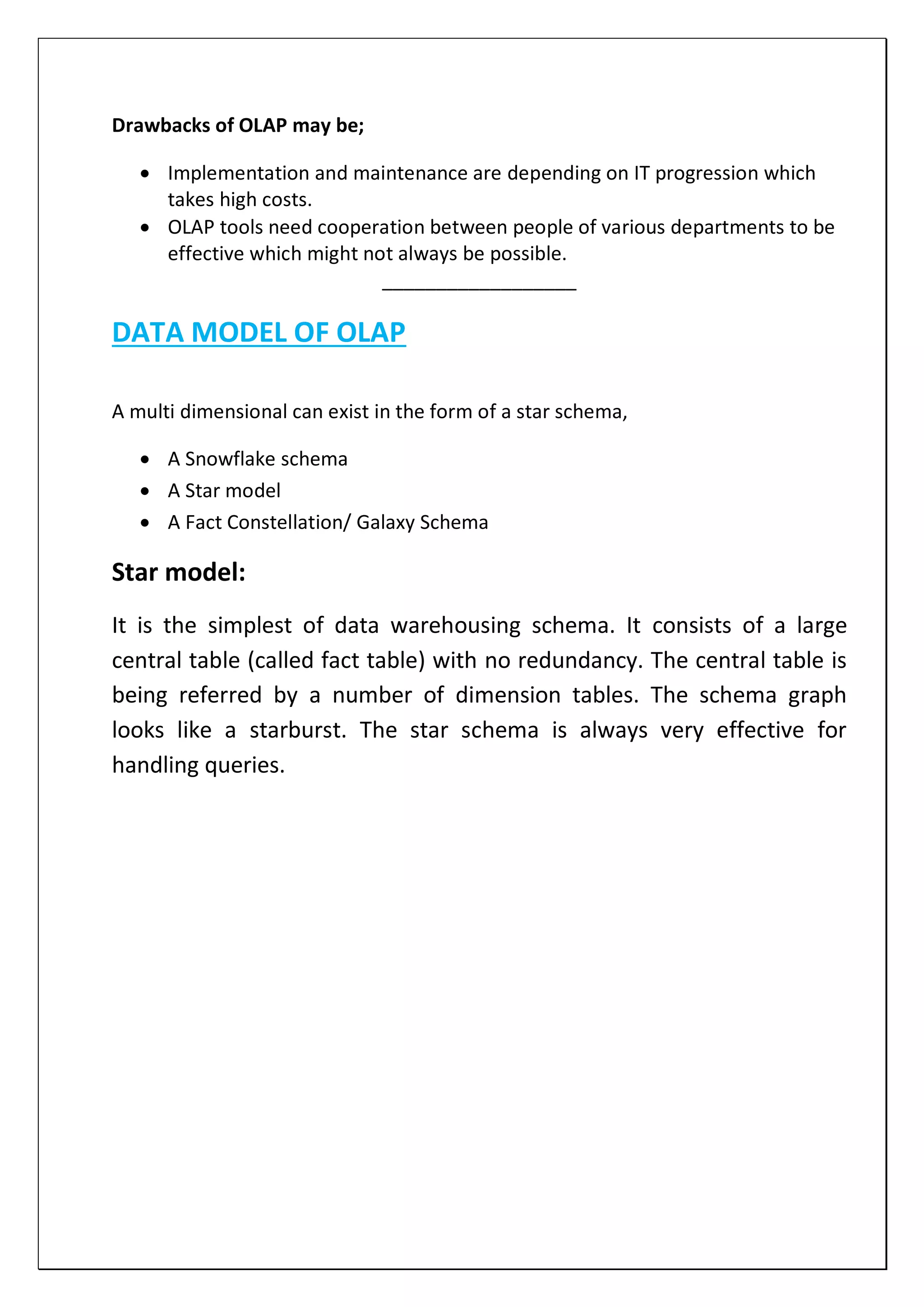 Drawbacks of OLAP may be;
 Implementation and maintenance are depending on IT progression which
takes high costs.
 OLAP tools need cooperation between people of various departments to be
effective which might not always be possible.
__________________
DATA MODEL OF OLAP
A multi dimensional can exist in the form of a star schema,
 A Snowflake schema
 A Star model
 A Fact Constellation/ Galaxy Schema
Star model:
It is the simplest of data warehousing schema. It consists of a large
central table (called fact table) with no redundancy. The central table is
being referred by a number of dimension tables. The schema graph
looks like a starburst. The star schema is always very effective for
handling queries.
 