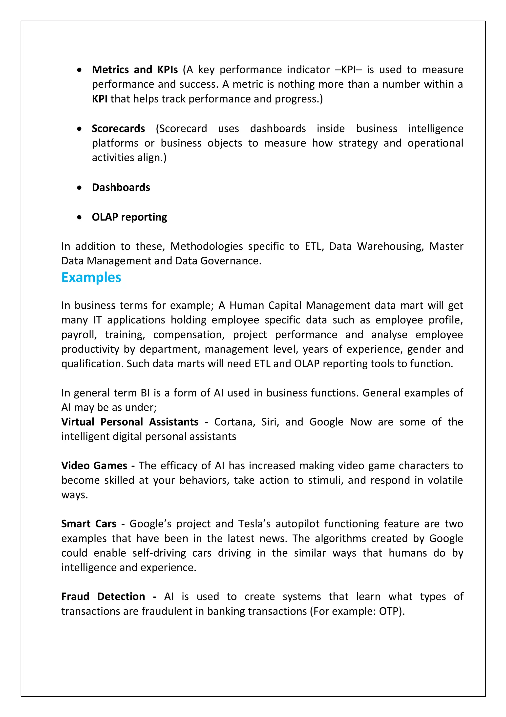  Metrics and KPIs (A key performance indicator –KPI– is used to measure
performance and success. A metric is nothing more than a number within a
KPI that helps track performance and progress.)
 Scorecards (Scorecard uses dashboards inside business intelligence
platforms or business objects to measure how strategy and operational
activities align.)
 Dashboards
 OLAP reporting
In addition to these, Methodologies specific to ETL, Data Warehousing, Master
Data Management and Data Governance.
Examples
In business terms for example; A Human Capital Management data mart will get
many IT applications holding employee specific data such as employee profile,
payroll, training, compensation, project performance and analyse employee
productivity by department, management level, years of experience, gender and
qualification. Such data marts will need ETL and OLAP reporting tools to function.
In general term BI is a form of AI used in business functions. General examples of
AI may be as under;
Virtual Personal Assistants - Cortana, Siri, and Google Now are some of the
intelligent digital personal assistants
Video Games - The efficacy of AI has increased making video game characters to
become skilled at your behaviors, take action to stimuli, and respond in volatile
ways.
Smart Cars - Google’s project and Tesla’s autopilot functioning feature are two
examples that have been in the latest news. The algorithms created by Google
could enable self-driving cars driving in the similar ways that humans do by
intelligence and experience.
Fraud Detection - AI is used to create systems that learn what types of
transactions are fraudulent in banking transactions (For example: OTP).
 