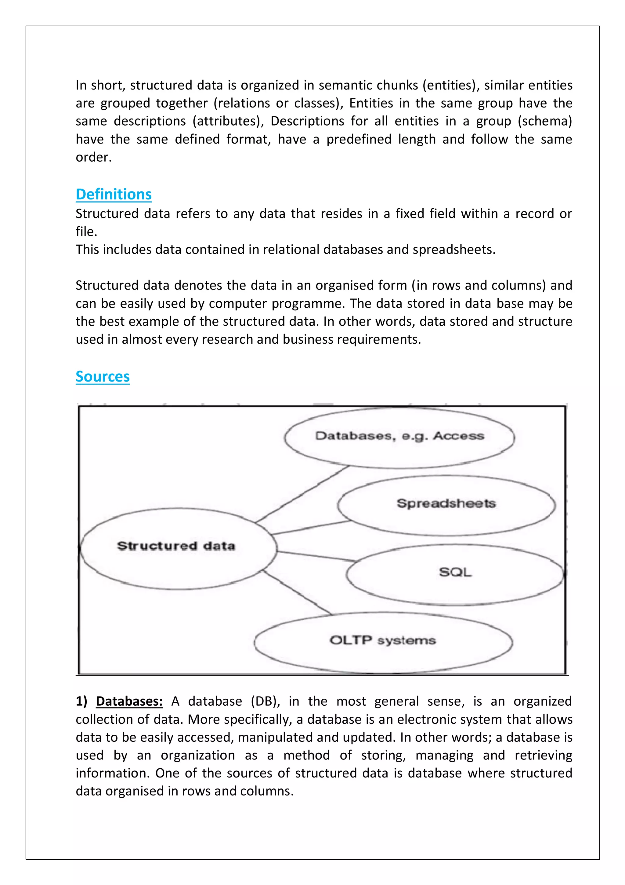 In short, structured data is organized in semantic chunks (entities), similar entities
are grouped together (relations or classes), Entities in the same group have the
same descriptions (attributes), Descriptions for all entities in a group (schema)
have the same defined format, have a predefined length and follow the same
order.
Definitions
Structured data refers to any data that resides in a fixed field within a record or
file.
This includes data contained in relational databases and spreadsheets.
Structured data denotes the data in an organised form (in rows and columns) and
can be easily used by computer programme. The data stored in data base may be
the best example of the structured data. In other words, data stored and structure
used in almost every research and business requirements.
Sources
1) Databases: A database (DB), in the most general sense, is an organized
collection of data. More specifically, a database is an electronic system that allows
data to be easily accessed, manipulated and updated. In other words; a database is
used by an organization as a method of storing, managing and retrieving
information. One of the sources of structured data is database where structured
data organised in rows and columns.
 