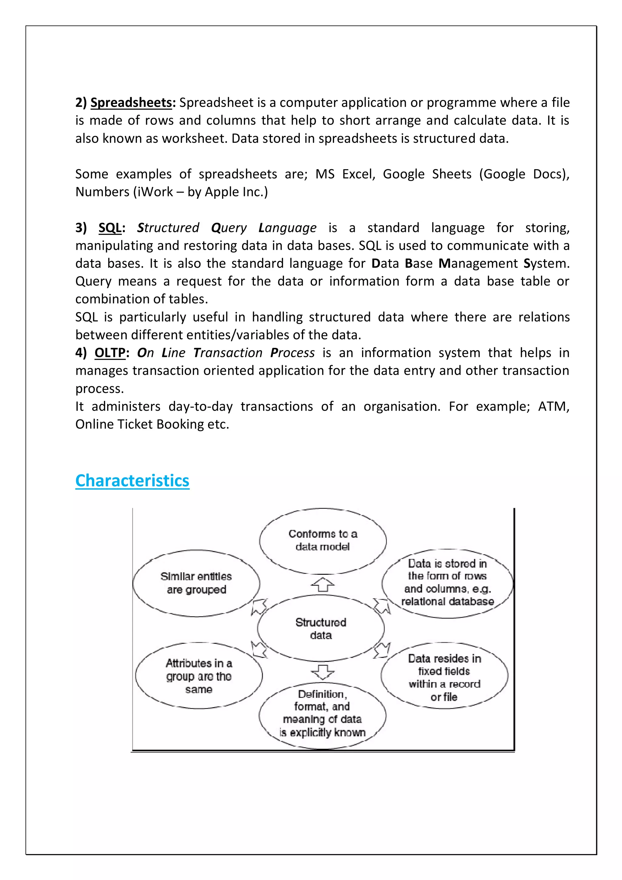 2) Spreadsheets: Spreadsheet is a computer application or programme where a file
is made of rows and columns that help to short arrange and calculate data. It is
also known as worksheet. Data stored in spreadsheets is structured data.
Some examples of spreadsheets are; MS Excel, Google Sheets (Google Docs),
Numbers (iWork – by Apple Inc.)
3) SQL: Structured Query Language is a standard language for storing,
manipulating and restoring data in data bases. SQL is used to communicate with a
data bases. It is also the standard language for Data Base Management System.
Query means a request for the data or information form a data base table or
combination of tables.
SQL is particularly useful in handling structured data where there are relations
between different entities/variables of the data.
4) OLTP: On Line Transaction Process is an information system that helps in
manages transaction oriented application for the data entry and other transaction
process.
It administers day-to-day transactions of an organisation. For example; ATM,
Online Ticket Booking etc.
Characteristics
 