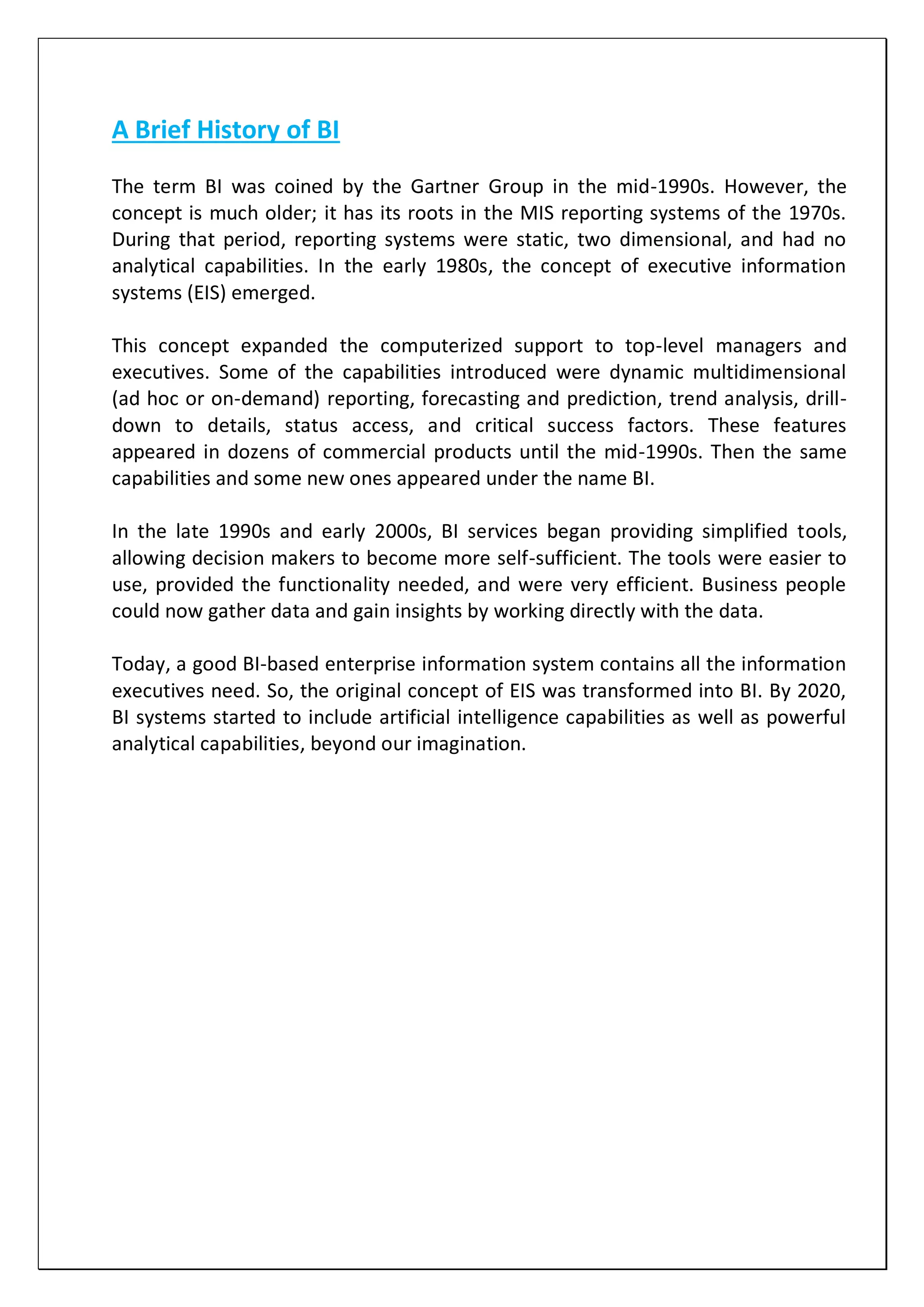 A Brief History of BI
The term BI was coined by the Gartner Group in the mid-1990s. However, the
concept is much older; it has its roots in the MIS reporting systems of the 1970s.
During that period, reporting systems were static, two dimensional, and had no
analytical capabilities. In the early 1980s, the concept of executive information
systems (EIS) emerged.
This concept expanded the computerized support to top-level managers and
executives. Some of the capabilities introduced were dynamic multidimensional
(ad hoc or on-demand) reporting, forecasting and prediction, trend analysis, drill-
down to details, status access, and critical success factors. These features
appeared in dozens of commercial products until the mid-1990s. Then the same
capabilities and some new ones appeared under the name BI.
In the late 1990s and early 2000s, BI services began providing simplified tools,
allowing decision makers to become more self-sufficient. The tools were easier to
use, provided the functionality needed, and were very efficient. Business people
could now gather data and gain insights by working directly with the data.
Today, a good BI-based enterprise information system contains all the information
executives need. So, the original concept of EIS was transformed into BI. By 2020,
BI systems started to include artificial intelligence capabilities as well as powerful
analytical capabilities, beyond our imagination.
 