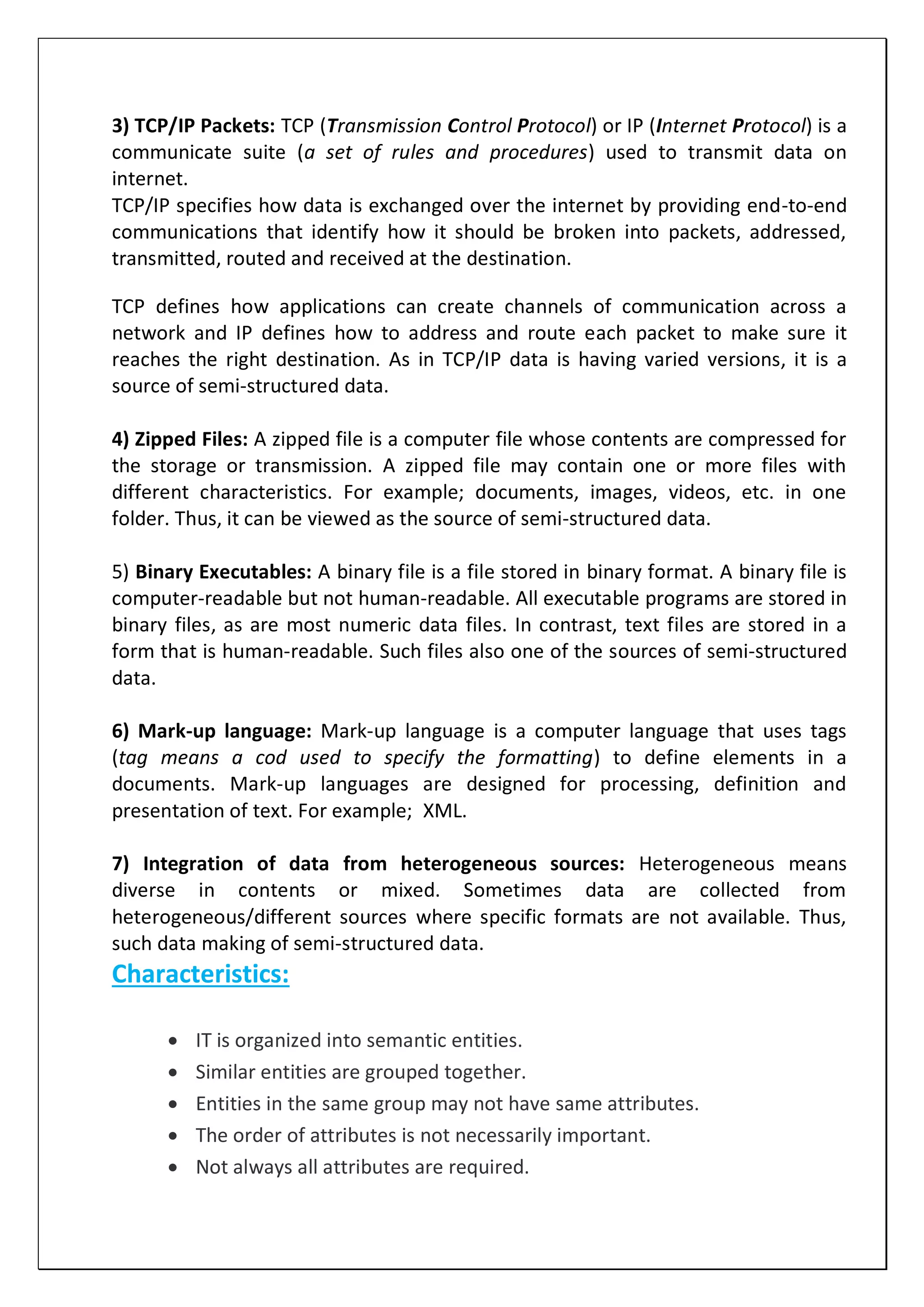 3) TCP/IP Packets: TCP (Transmission Control Protocol) or IP (Internet Protocol) is a
communicate suite (a set of rules and procedures) used to transmit data on
internet.
TCP/IP specifies how data is exchanged over the internet by providing end-to-end
communications that identify how it should be broken into packets, addressed,
transmitted, routed and received at the destination.
TCP defines how applications can create channels of communication across a
network and IP defines how to address and route each packet to make sure it
reaches the right destination. As in TCP/IP data is having varied versions, it is a
source of semi-structured data.
4) Zipped Files: A zipped file is a computer file whose contents are compressed for
the storage or transmission. A zipped file may contain one or more files with
different characteristics. For example; documents, images, videos, etc. in one
folder. Thus, it can be viewed as the source of semi-structured data.
5) Binary Executables: A binary file is a file stored in binary format. A binary file is
computer-readable but not human-readable. All executable programs are stored in
binary files, as are most numeric data files. In contrast, text files are stored in a
form that is human-readable. Such files also one of the sources of semi-structured
data.
6) Mark-up language: Mark-up language is a computer language that uses tags
(tag means a cod used to specify the formatting) to define elements in a
documents. Mark-up languages are designed for processing, definition and
presentation of text. For example; XML.
7) Integration of data from heterogeneous sources: Heterogeneous means
diverse in contents or mixed. Sometimes data are collected from
heterogeneous/different sources where specific formats are not available. Thus,
such data making of semi-structured data.
Characteristics:
 IT is organized into semantic entities.
 Similar entities are grouped together.
 Entities in the same group may not have same attributes.
 The order of attributes is not necessarily important.
 Not always all attributes are required.
 