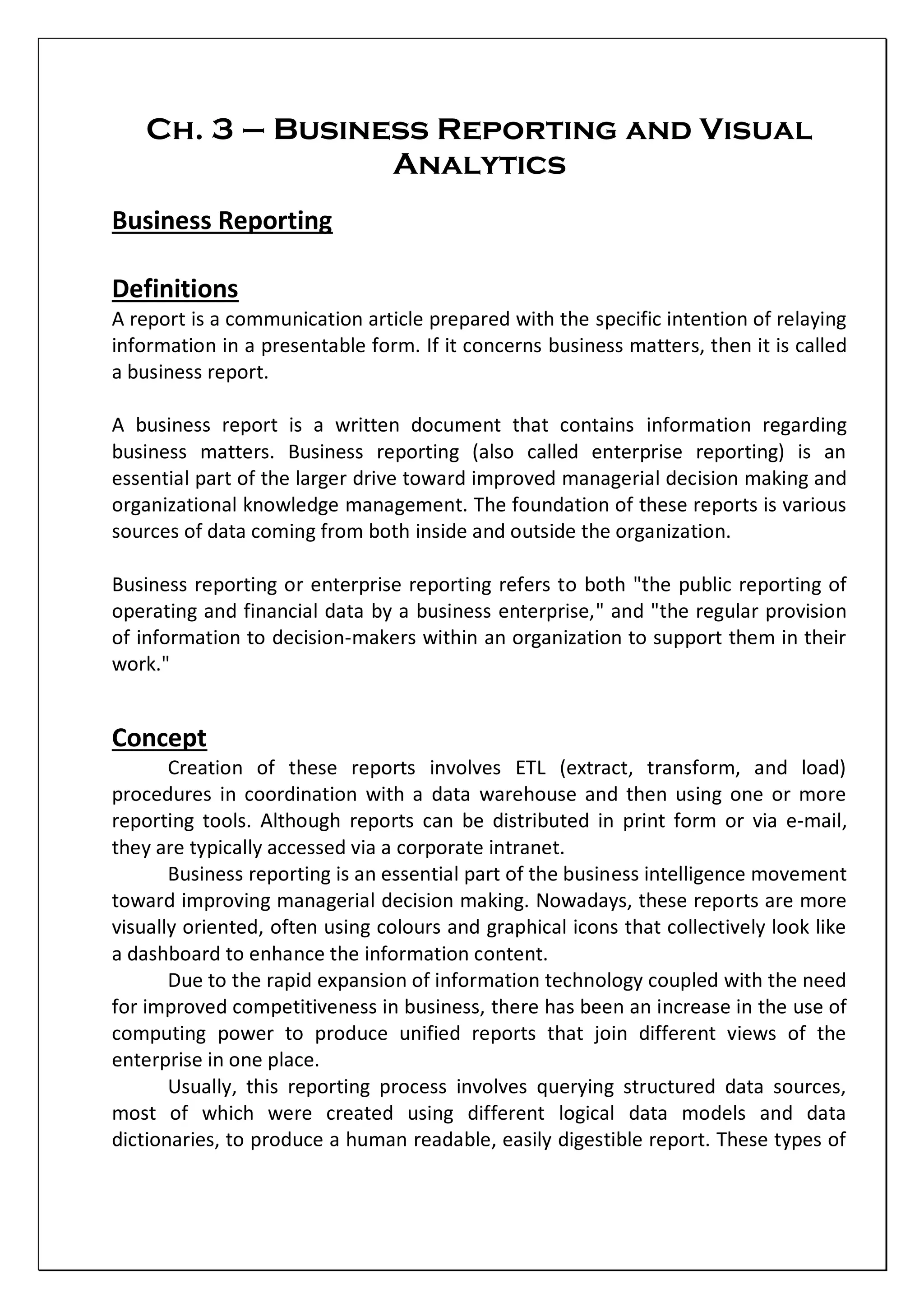 Ch. 3 – Business Reporting and Visual
Analytics
Business Reporting
Definitions
A report is a communication article prepared with the specific intention of relaying
information in a presentable form. If it concerns business matters, then it is called
a business report.
A business report is a written document that contains information regarding
business matters. Business reporting (also called enterprise reporting) is an
essential part of the larger drive toward improved managerial decision making and
organizational knowledge management. The foundation of these reports is various
sources of data coming from both inside and outside the organization.
Business reporting or enterprise reporting refers to both "the public reporting of
operating and financial data by a business enterprise," and "the regular provision
of information to decision-makers within an organization to support them in their
work."
Concept
Creation of these reports involves ETL (extract, transform, and load)
procedures in coordination with a data warehouse and then using one or more
reporting tools. Although reports can be distributed in print form or via e-mail,
they are typically accessed via a corporate intranet.
Business reporting is an essential part of the business intelligence movement
toward improving managerial decision making. Nowadays, these reports are more
visually oriented, often using colours and graphical icons that collectively look like
a dashboard to enhance the information content.
Due to the rapid expansion of information technology coupled with the need
for improved competitiveness in business, there has been an increase in the use of
computing power to produce unified reports that join different views of the
enterprise in one place.
Usually, this reporting process involves querying structured data sources,
most of which were created using different logical data models and data
dictionaries, to produce a human readable, easily digestible report. These types of
 