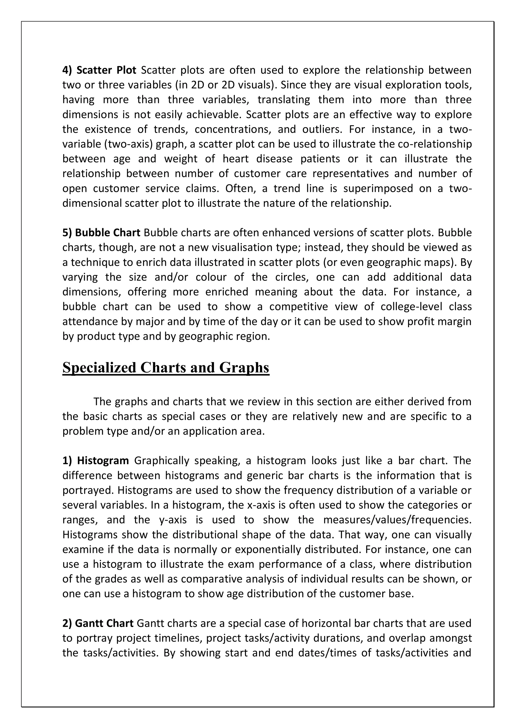 4) Scatter Plot Scatter plots are often used to explore the relationship between
two or three variables (in 2D or 2D visuals). Since they are visual exploration tools,
having more than three variables, translating them into more than three
dimensions is not easily achievable. Scatter plots are an effective way to explore
the existence of trends, concentrations, and outliers. For instance, in a two-
variable (two-axis) graph, a scatter plot can be used to illustrate the co-relationship
between age and weight of heart disease patients or it can illustrate the
relationship between number of customer care representatives and number of
open customer service claims. Often, a trend line is superimposed on a two-
dimensional scatter plot to illustrate the nature of the relationship.
5) Bubble Chart Bubble charts are often enhanced versions of scatter plots. Bubble
charts, though, are not a new visualisation type; instead, they should be viewed as
a technique to enrich data illustrated in scatter plots (or even geographic maps). By
varying the size and/or colour of the circles, one can add additional data
dimensions, offering more enriched meaning about the data. For instance, a
bubble chart can be used to show a competitive view of college-level class
attendance by major and by time of the day or it can be used to show profit margin
by product type and by geographic region.
Specialized Charts and Graphs
The graphs and charts that we review in this section are either derived from
the basic charts as special cases or they are relatively new and are specific to a
problem type and/or an application area.
1) Histogram Graphically speaking, a histogram looks just like a bar chart. The
difference between histograms and generic bar charts is the information that is
portrayed. Histograms are used to show the frequency distribution of a variable or
several variables. In a histogram, the x-axis is often used to show the categories or
ranges, and the y-axis is used to show the measures/values/frequencies.
Histograms show the distributional shape of the data. That way, one can visually
examine if the data is normally or exponentially distributed. For instance, one can
use a histogram to illustrate the exam performance of a class, where distribution
of the grades as well as comparative analysis of individual results can be shown, or
one can use a histogram to show age distribution of the customer base.
2) Gantt Chart Gantt charts are a special case of horizontal bar charts that are used
to portray project timelines, project tasks/activity durations, and overlap amongst
the tasks/activities. By showing start and end dates/times of tasks/activities and
 