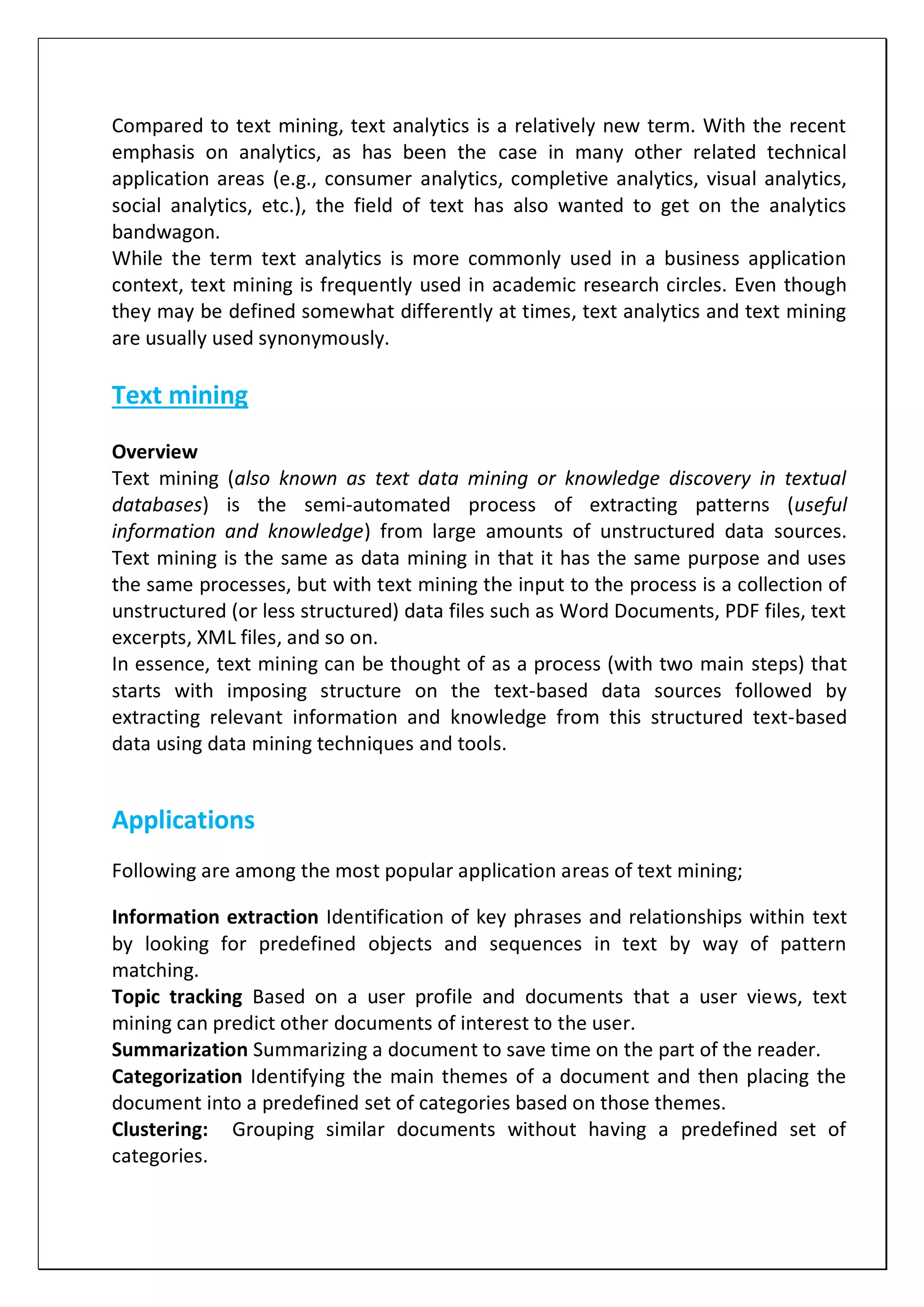 Compared to text mining, text analytics is a relatively new term. With the recent
emphasis on analytics, as has been the case in many other related technical
application areas (e.g., consumer analytics, completive analytics, visual analytics,
social analytics, etc.), the field of text has also wanted to get on the analytics
bandwagon.
While the term text analytics is more commonly used in a business application
context, text mining is frequently used in academic research circles. Even though
they may be defined somewhat differently at times, text analytics and text mining
are usually used synonymously.
Text mining
Overview
Text mining (also known as text data mining or knowledge discovery in textual
databases) is the semi-automated process of extracting patterns (useful
information and knowledge) from large amounts of unstructured data sources.
Text mining is the same as data mining in that it has the same purpose and uses
the same processes, but with text mining the input to the process is a collection of
unstructured (or less structured) data files such as Word Documents, PDF files, text
excerpts, XML files, and so on.
In essence, text mining can be thought of as a process (with two main steps) that
starts with imposing structure on the text-based data sources followed by
extracting relevant information and knowledge from this structured text-based
data using data mining techniques and tools.
Applications
Following are among the most popular application areas of text mining;
Information extraction Identification of key phrases and relationships within text
by looking for predefined objects and sequences in text by way of pattern
matching.
Topic tracking Based on a user profile and documents that a user views, text
mining can predict other documents of interest to the user.
Summarization Summarizing a document to save time on the part of the reader.
Categorization Identifying the main themes of a document and then placing the
document into a predefined set of categories based on those themes.
Clustering: Grouping similar documents without having a predefined set of
categories.
 