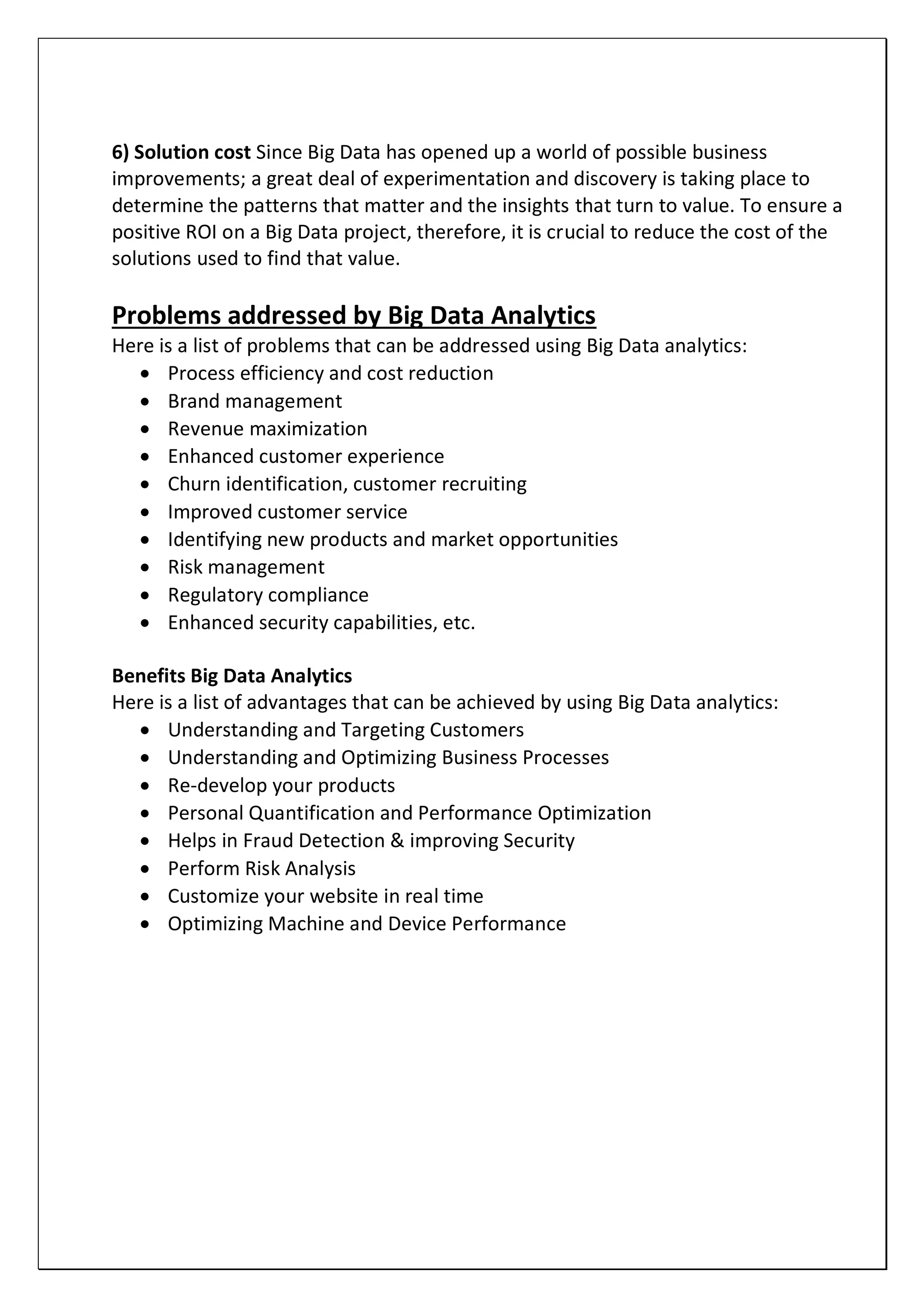 6) Solution cost Since Big Data has opened up a world of possible business
improvements; a great deal of experimentation and discovery is taking place to
determine the patterns that matter and the insights that turn to value. To ensure a
positive ROI on a Big Data project, therefore, it is crucial to reduce the cost of the
solutions used to find that value.
Problems addressed by Big Data Analytics
Here is a list of problems that can be addressed using Big Data analytics:
 Process efficiency and cost reduction
 Brand management
 Revenue maximization
 Enhanced customer experience
 Churn identification, customer recruiting
 Improved customer service
 Identifying new products and market opportunities
 Risk management
 Regulatory compliance
 Enhanced security capabilities, etc.
Benefits Big Data Analytics
Here is a list of advantages that can be achieved by using Big Data analytics:
 Understanding and Targeting Customers
 Understanding and Optimizing Business Processes
 Re-develop your products
 Personal Quantification and Performance Optimization
 Helps in Fraud Detection & improving Security
 Perform Risk Analysis
 Customize your website in real time
 Optimizing Machine and Device Performance
 