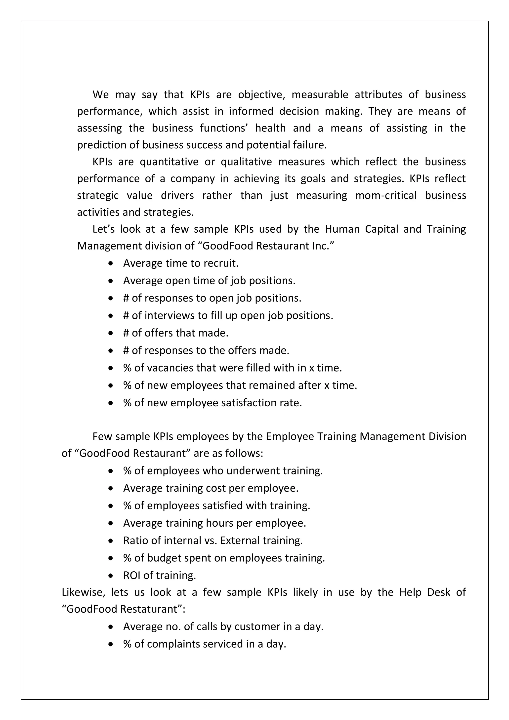 We may say that KPIs are objective, measurable attributes of business
performance, which assist in informed decision making. They are means of
assessing the business functions’ health and a means of assisting in the
prediction of business success and potential failure.
KPIs are quantitative or qualitative measures which reflect the business
performance of a company in achieving its goals and strategies. KPIs reflect
strategic value drivers rather than just measuring mom-critical business
activities and strategies.
Let’s look at a few sample KPIs used by the Human Capital and Training
Management division of “GoodFood Restaurant Inc.”
 Average time to recruit.
 Average open time of job positions.
 # of responses to open job positions.
 # of interviews to fill up open job positions.
 # of offers that made.
 # of responses to the offers made.
 % of vacancies that were filled with in x time.
 % of new employees that remained after x time.
 % of new employee satisfaction rate.
Few sample KPIs employees by the Employee Training Management Division
of “GoodFood Restaurant” are as follows:
 % of employees who underwent training.
 Average training cost per employee.
 % of employees satisfied with training.
 Average training hours per employee.
 Ratio of internal vs. External training.
 % of budget spent on employees training.
 ROI of training.
Likewise, lets us look at a few sample KPIs likely in use by the Help Desk of
“GoodFood Restaturant”:
 Average no. of calls by customer in a day.
 % of complaints serviced in a day.
 